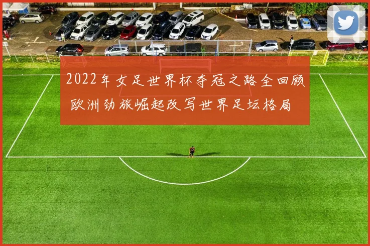 2022年女足世界杯夺冠之路全回顾 欧洲劲旅崛起改写世界足坛格局