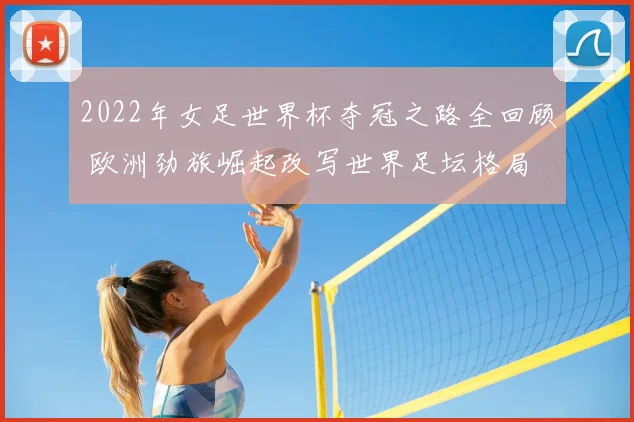 2022年女足世界杯夺冠之路全回顾 欧洲劲旅崛起改写世界足坛格局